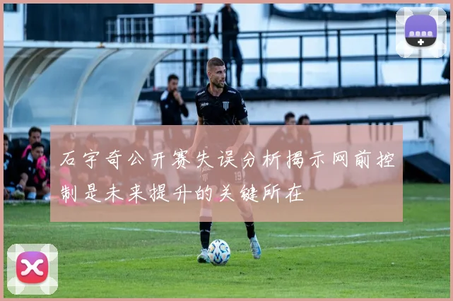石宇奇公开赛失误分析揭示网前控制是未来提升的关键所在