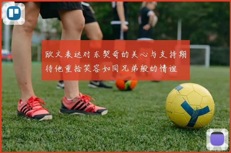 欧文表达对东契奇的关心与支持期待他重拾笑容如同兄弟般的情谊