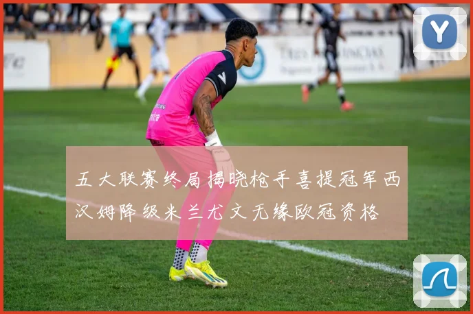 五大联赛终局揭晓枪手喜提冠军西汉姆降级米兰尤文无缘欧冠资格