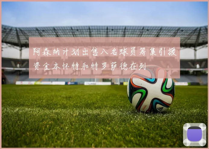 阿森纳计划出售八名球员筹集引援资金本怀特和特罗萨德在列