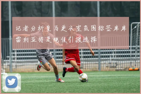 记者分析皇马更衣室氛围称签库库雷利亚将是绝佳引援选择