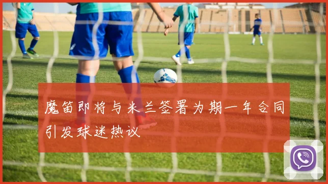 魔笛即将与米兰签署为期一年合同引发球迷热议
