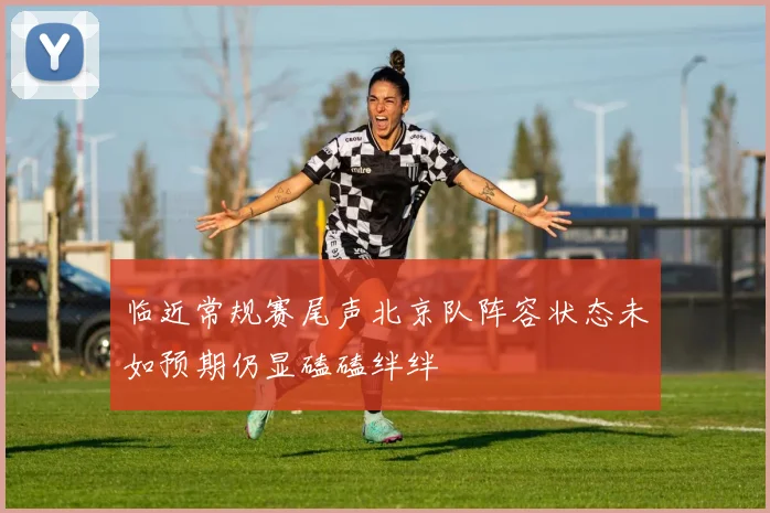 临近常规赛尾声北京队阵容状态未如预期仍显磕磕绊绊