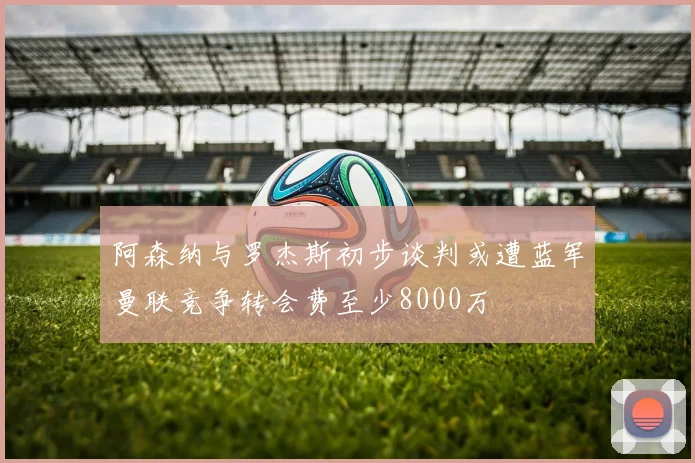 阿森纳与罗杰斯初步谈判或遭蓝军曼联竞争转会费至少8000万