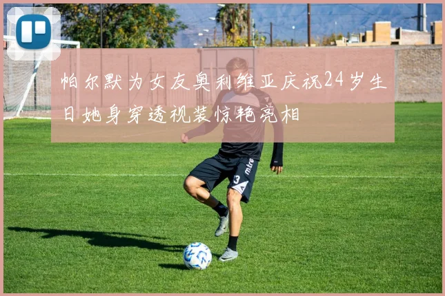 帕尔默为女友奥利维亚庆祝24岁生日她身穿透视装惊艳亮相
