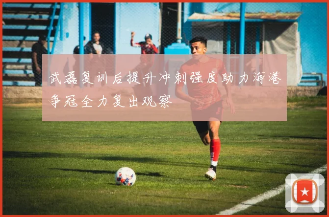 武磊复训后提升冲刺强度助力海港争冠全力复出观察