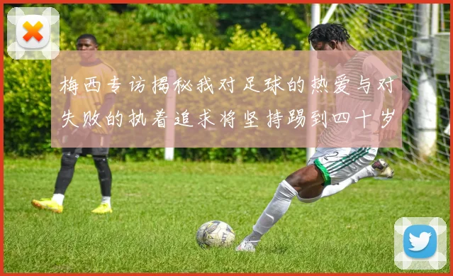 梅西专访揭秘我对足球的热爱与对失败的执着追求将坚持踢到四十岁