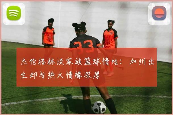 杰伦格林谈家族篮球情结：加州出生却与热火情缘深厚