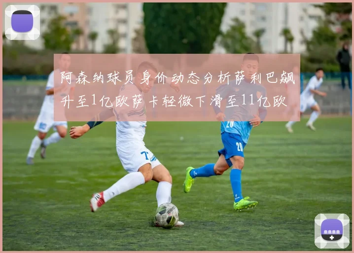 阿森纳球员身价动态分析萨利巴飙升至1亿欧萨卡轻微下滑至11亿欧