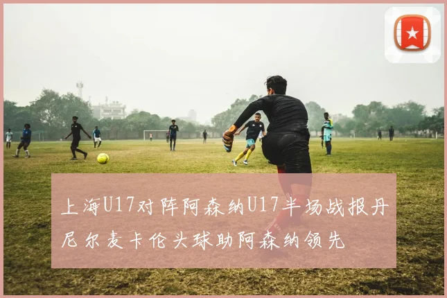 上海U17对阵阿森纳U17半场战报丹尼尔麦卡伦头球助阿森纳领先