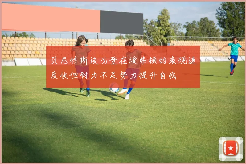 贝尼特斯谈戈登在埃弗顿的表现速度快但耐力不足努力提升自我