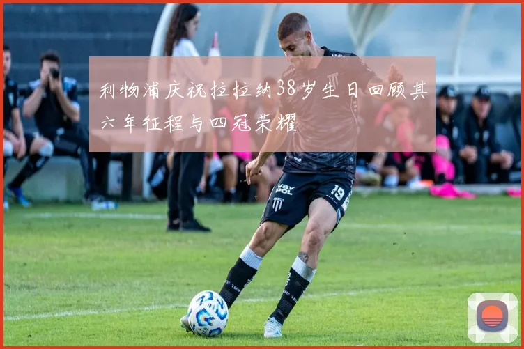 利物浦庆祝拉拉纳38岁生日回顾其六年征程与四冠荣耀