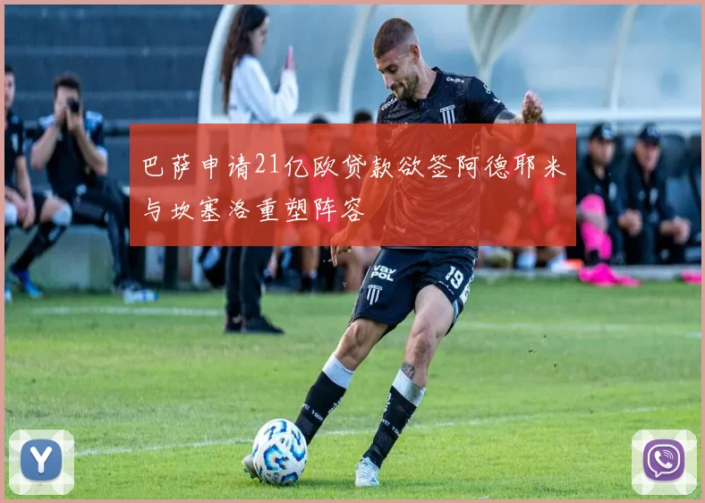 巴萨申请21亿欧贷款欲签阿德耶米与坎塞洛重塑阵容