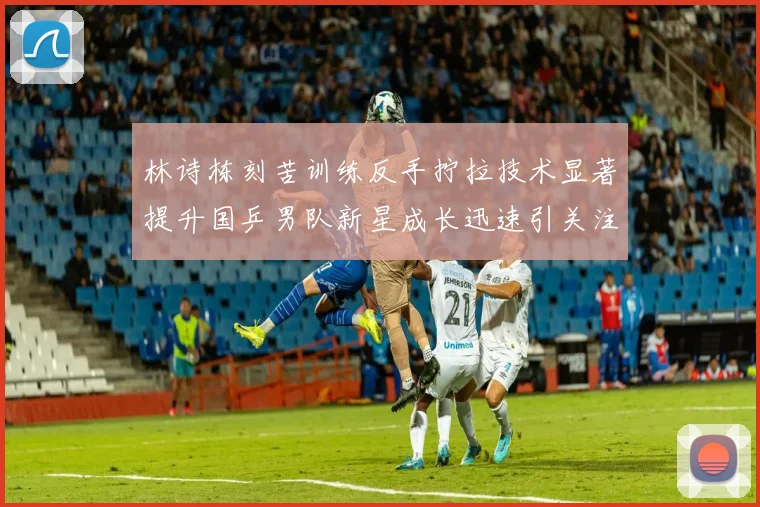 林诗栋刻苦训练反手拧拉技术显著提升国乒男队新星成长迅速引关注