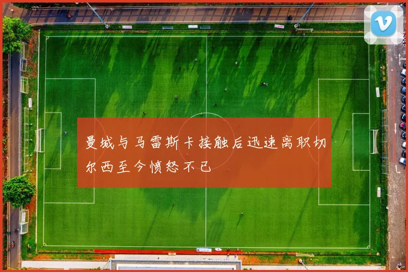 曼城与马雷斯卡接触后迅速离职切尔西至今愤怒不已