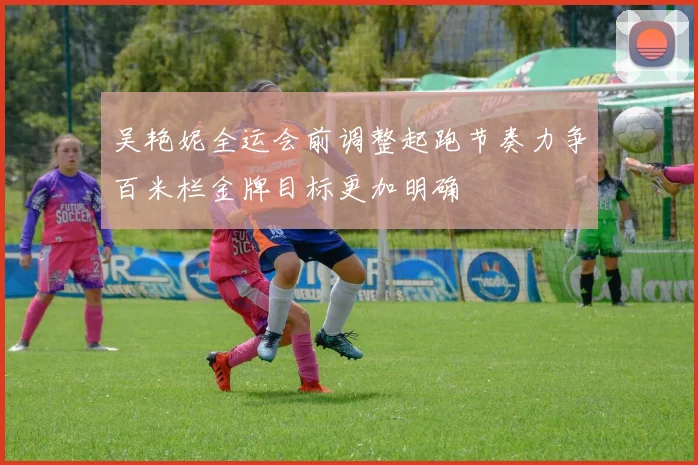 吴艳妮全运会前调整起跑节奏力争百米栏金牌目标更加明确