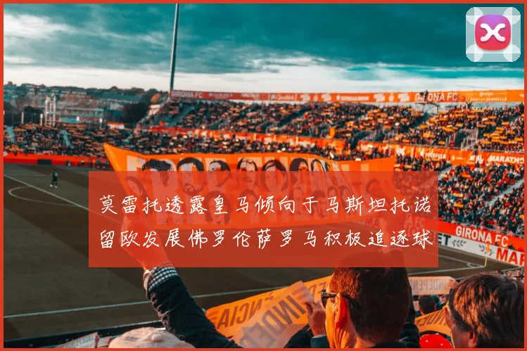 莫雷托透露皇马倾向于马斯坦托诺留欧发展佛罗伦萨罗马积极追逐球员