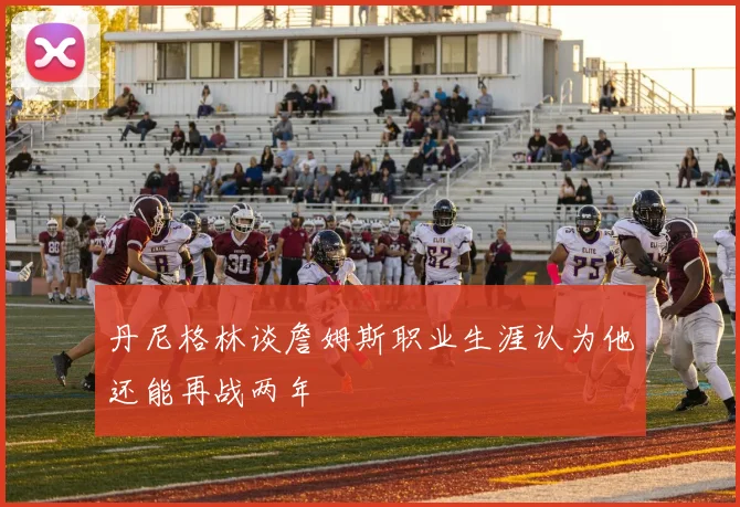 丹尼格林谈詹姆斯职业生涯认为他还能再战两年