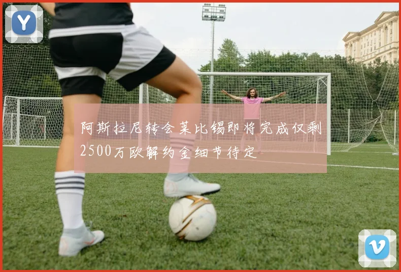 阿斯拉尼转会莱比锡即将完成仅剩2500万欧解约金细节待定