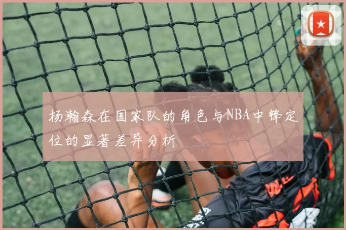 杨瀚森在国家队的角色与NBA中锋定位的显著差异分析