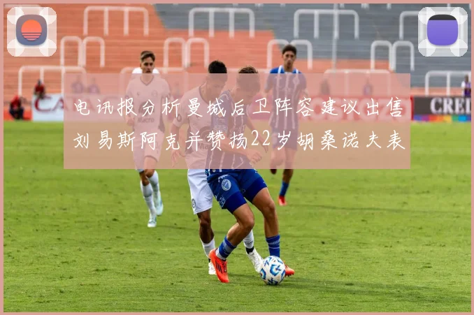 电讯报分析曼城后卫阵容建议出售刘易斯阿克并赞扬22岁胡桑诺夫表现出色