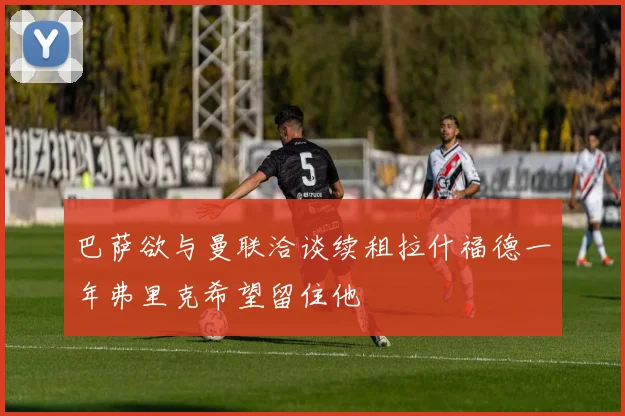 巴萨欲与曼联洽谈续租拉什福德一年弗里克希望留住他