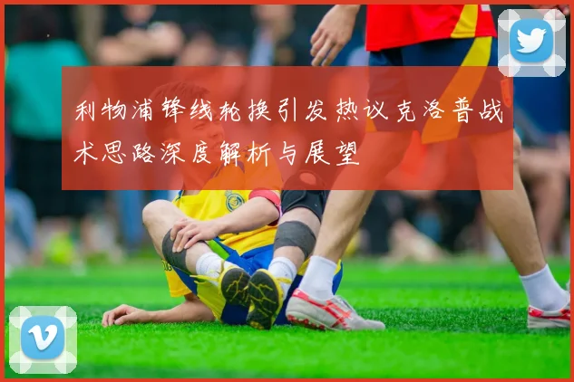利物浦锋线轮换引发热议克洛普战术思路深度解析与展望