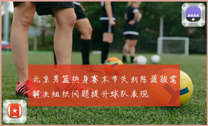 北京男篮热身赛末节失利陈盈骏需解决组织问题提升球队表现